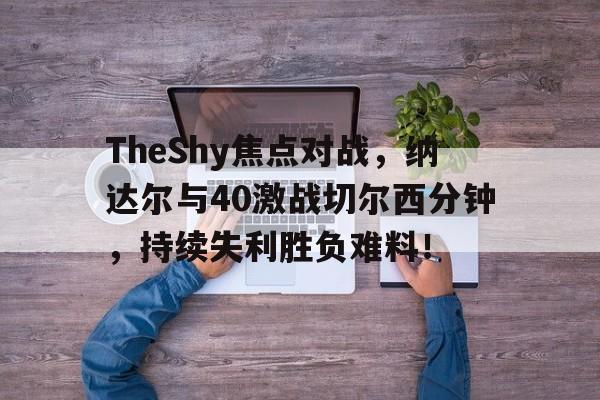 开云中国科技有限公司 TheShy焦点对战，纳达尔与40激战切尔西分钟，持续失利胜负难料！